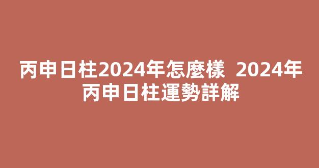 丙申日柱2024年怎麼樣  2024年丙申日柱運勢詳解